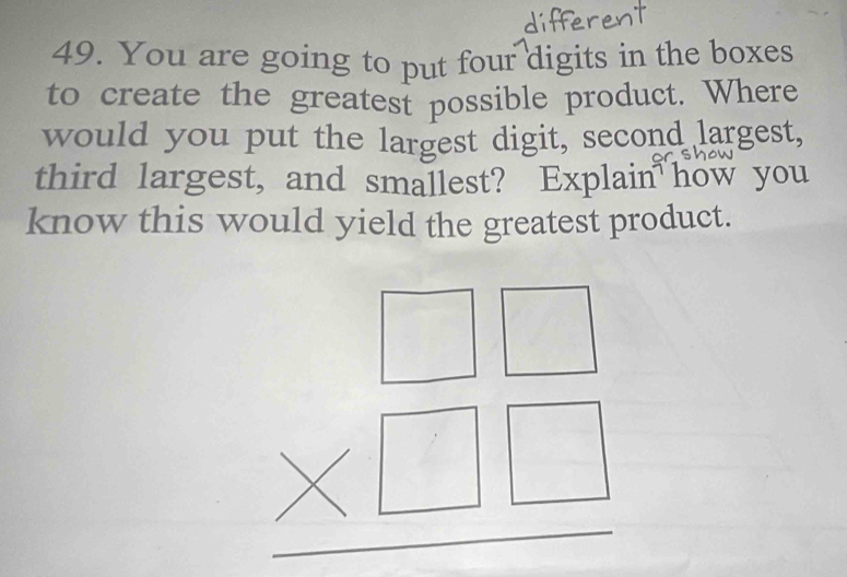 You are going to put four digits in the boxes 
to create the greatest possible product. Where 
would you put the largest digit, second largest, 
third largest, and smallest? Explain how you 
know this would yield the greatest product.
beginarrayr □ □  * □ □  hline endarray