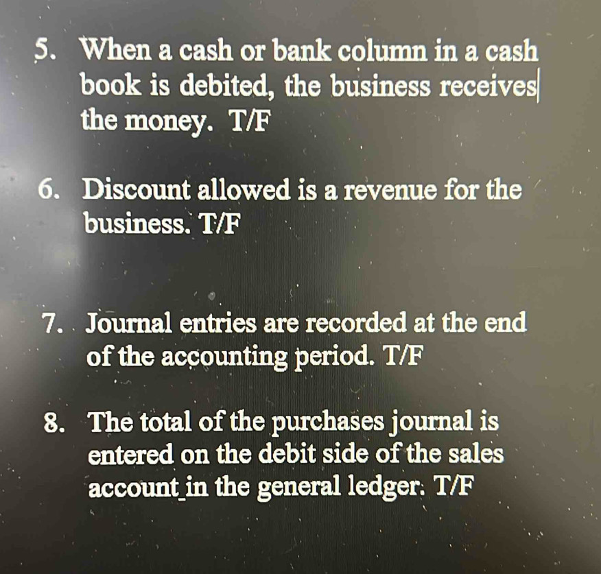 When a cash or bank column in a cash 
book is debited, the business receives 
the money. T/F 
6. Discount allowed is a revenue for the 
business. T/F 
7. Journal entries are recorded at the end 
of the accounting period. T/F 
8. The total of the purchases journal is 
entered on the debit side of the sales 
account_in the general ledger. T/F