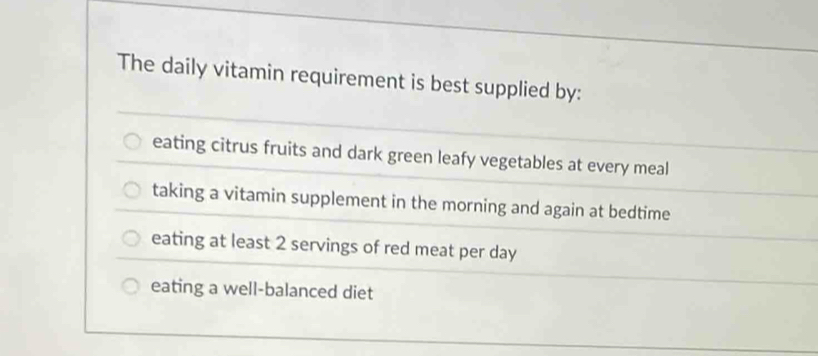 The daily vitamin requirement is best supplied by:
eating citrus fruits and dark green leafy vegetables at every meal
taking a vitamin supplement in the morning and again at bedtime
eating at least 2 servings of red meat per day
eating a well-balanced diet