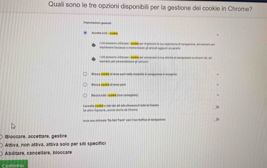 Quali sono le tre opzioni disponibili per la gestione dei cookie in Chrome? 
Impostazionl gesena 
Apcetta tuzi I cooke 
l sili possono unikzzare i 6ooe per migliorare la tua espeitenza di navigazione, ad esempio per 
mantenere lappesss o memoruzzare ql articol aggiunti al correlis 
esempio per personalizzare ol etnuno l siti possona uniluurare i coaklle per conoscere la tua amività di navigautone su diversi siti, ad 
Blacca csckle di serze parti nella modalidá di navigarione in incógnita 
Blooca cookie di terze parti 
Blooce tyti i copkie (non-consigliata) 
Cancella cookié e das del siti alla chuvra di tutte le finexire 
Se attivl l'épitione, usciral anche da Chrome 
Invia una richiesta "De Not Track' con il tuo Mathdo di naxigazione 
Bloccare, accettare, gestire 
Attiva, non attiva, attiva solo per siti specifici 
Abilitare, cancellare, bloccare 
Conferma