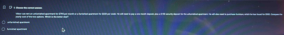 Choose the correct answer.
Viktor can rent an unfurnished apartment for $795 per month or a furnished apartment for $220 per week
yearly cost of the two options. Which is the better deal?
unfurnished apartment
furnished apartment