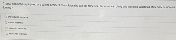 Crystal was seriously injured in a surfing accident. Years later, she can still remember the event with clarity and precision. What kind of memory has Crystal
formed?
procedural memory
motor memory
episodic memory
semantic memory