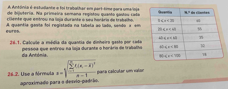 A Antónia é estudante e foi trabalhar em part-time para uma loja
de bijuteria. Na primeira semana registou quanto gastou cada
cliente que entrou na loja durante o seu horário de trabalho. 
A quantia gasta foi registada na tabela ao lado, sendo x em
euros.
26.1. Calcule a média da quantia de dinheiro gasto por cada
pessoa que entrou na loja durante o horário de trabalho
da Antónia. 
26.2. Use a fórmula s=sqrt (frac sumlimits _i=1)^mf_i(x_i-overline x)^2n-1 para calcular um valor
aproximado para o desvio-padrão.