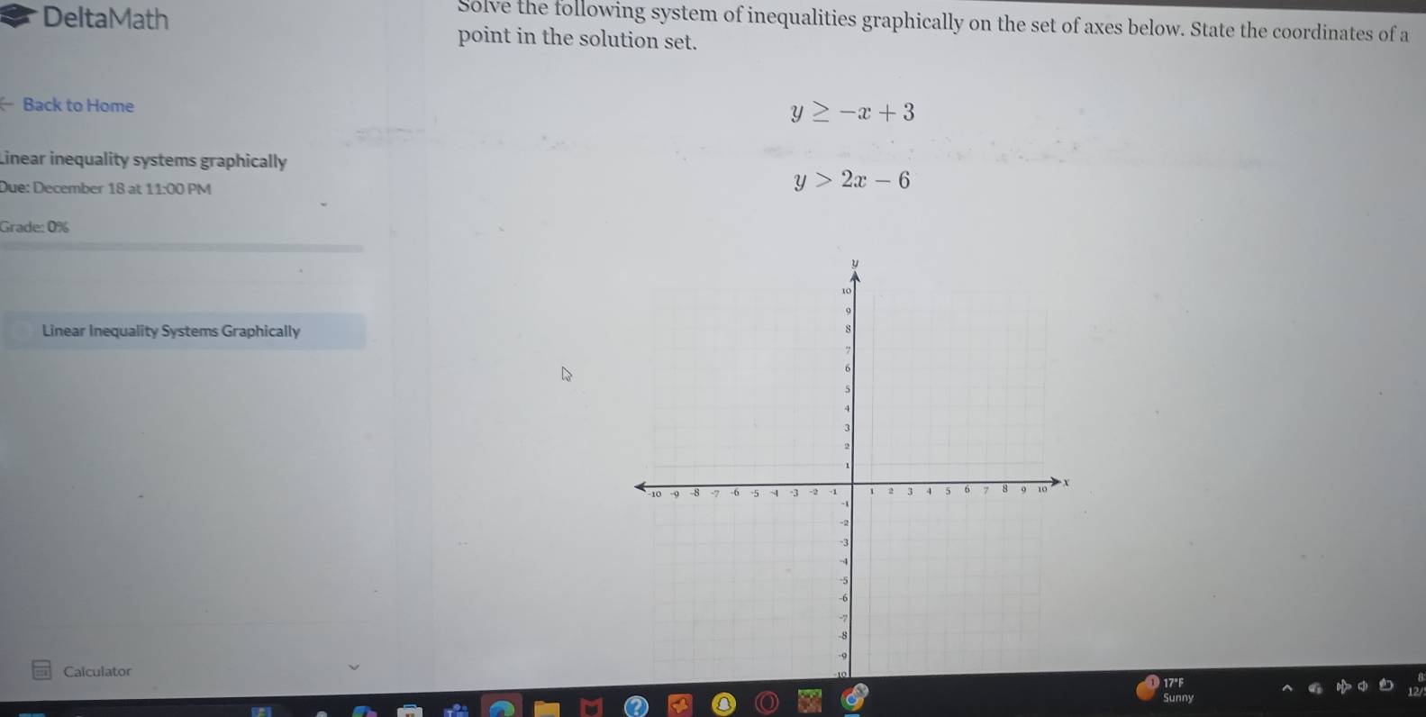 Solve the following system of inequalities graphically on the set of axes below. State the coordinates of a
DeltaMath point in the solution set.
Back to Home
y≥ -x+3
Linear inequality systems graphically
Due: December 18 at 11:00 PM
y>2x-6
Grade: 0%
Linear Inequality Systems Graphically
Calculator
17°F
Sunny