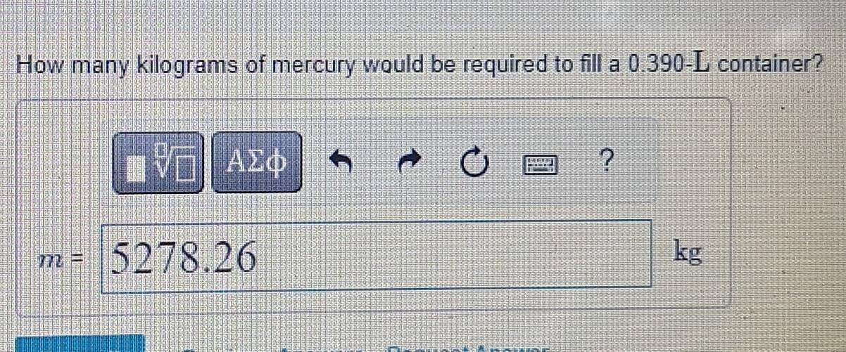 How many kilograms of mercury would be required to fill a 0.390-L container?
ΑΣφ ?
m= 5278.26 kg