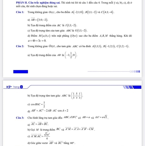 PHẢN II. Câu trắc nghiệm đủng sai. Thi sinh trả lời từ câu 1 đền câu 4. Trong mỗi  (a),b),c),d ở
mỗi câu, thí sinh chọn đũng hoặc sai.
Câu 1: Trong không gian Oxyz , cho ba điểm A(-2:1:0):B(1:1:-2) và C(4,1;-4).
a) vector AB=(3;0;-2).
b) Tọa độ trung điểm của BC là I(1;1;-2).
c) Tọa độ trọng tâm của tam giác ABC là G(1;1;-2).
d) Điểm M(a;b;c) trên mặt pháng (O_yz) sao cho ba điểm A,B,M thắng hàng. Khi đó
a+4b+3c=0.
Câu 2: Trong không gian Oxyz , cho tam giác ABC có ba đinh A(1;1;1),B(-1;2;1),C(1;2;-1).
a) Tọa độ trung điểm của AB là (-1; 1/2 ;0).
frang
b) Tọa độ trọng tâm tam giác ABC là ( 1/3 ; 5/3 ; 1/3 ).
c) cos BAC= 1/2 
d) AB^2+AC^2-2AB· AC· cos A=2
Câu 3: Cho hình lăng trụ tam giác đều ABC.A'B'C' có AB=a và AA'=asqrt(2).
a) overline AC=overline AB+overline BC.
b) Gọi M là trung điểm BC và overline A'M=overline A'A+overline A'B'-overline CM
c) overline A'Moverline AC= sqrt(3)a^2/4 
d) Góc giữa vecto overline AB và overline BC'bing60°.