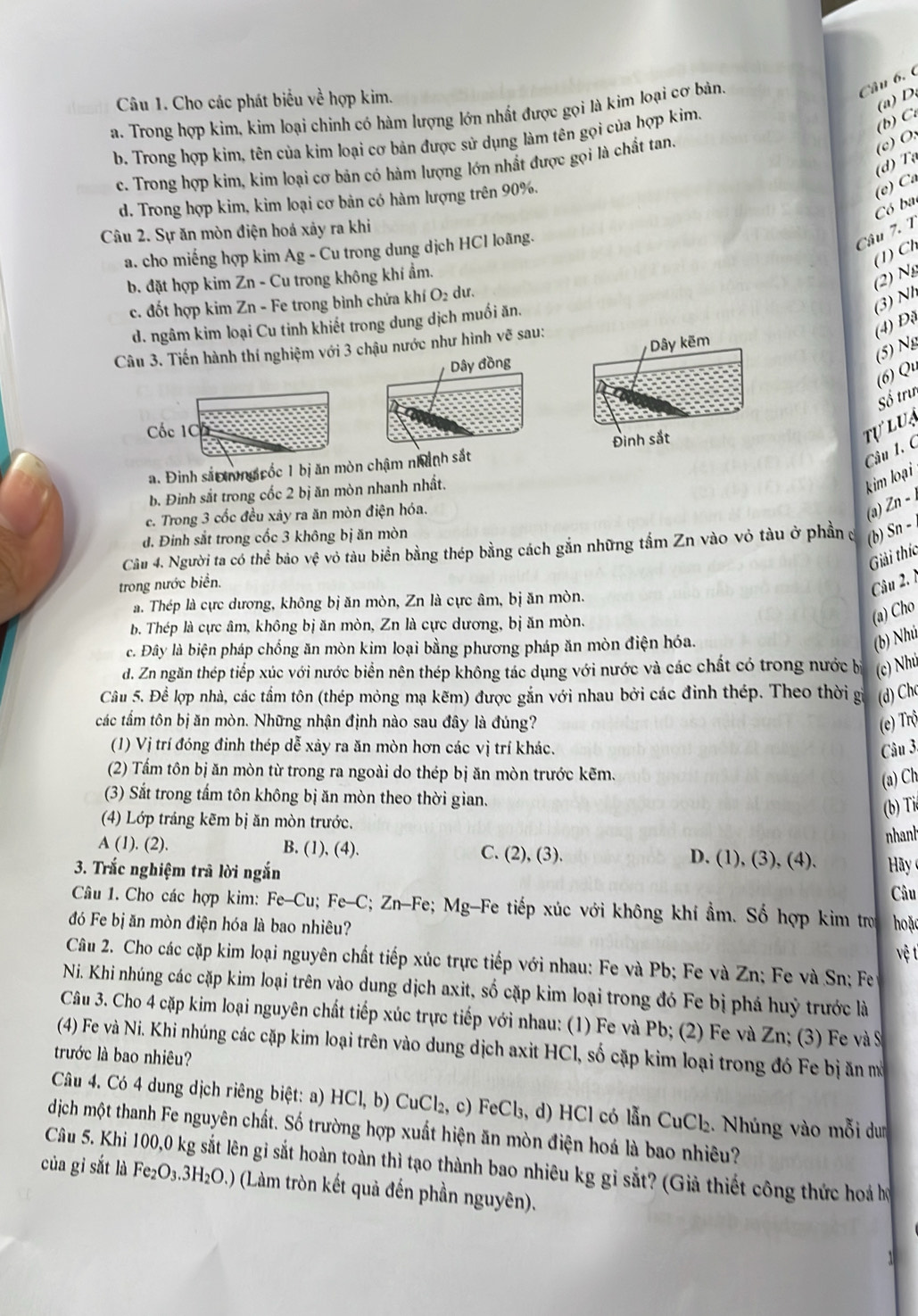 Cho các phát biểu về hợp kim.
(a)D
a. Trong hợp kim, kim loại chinh có hàm lượng lớn nhất được gọi là kim loại cơ bản.
b. Trong hợp kim, tên của kim loại cơ bản được sử dụng làm tên gọi của hợp kim.
(b) C
(c) O:
(d) Tạ
c. Trong hợp kim, kim loại cơ bản có hàm lượng lớn nhất được gọi là chất tan.
d. Trong hợp kim, kim loại cơ bản có hàm lượng trên 90%.
(e) Ca
Có ba
Câu 2. Sự ăn mòn điện hoá xảy ra khi
a. cho miếng hợp kim Ag - Cu trong dung dịch HCl loãng.
Câu 7. 1
(1) Ch
b. đặt hợp kim Zn - Cu trong không khí ẩm.
(2) Ng
c. đốt hợp kim Zn - Fe trong bình chửa khí O₂ dư.
(4) Đi (3) Nh
d. ngâm kim loại Cu tinh khiết trong dung dịch muồi ăn.
Câu 3. Tiến hành thí nghiệm với 3 chậu nước như hình vẽ sau:
(5) Ng
Dây đồng Dây kẽm
(6) Qu
Số trưn
Cốc 1C
tự l u s
Câu 1. C
a. Đinh sắ ng cốc 1 bị ăn mòn chậm nhành sắt Đinh sắt
b. Đinh sắt trong cốc 2 bị ăn mòn nhanh nhất.
kim loại
c. Trong 3 cốc đều xảy ra ăn mòn điện hóa.
(a) Zn − 
đ. Đinh sắt trong cốc 3 không bị ăn mòn
Cầu 4. Người ta có thể bảo vệ vỏ tàu biển bằng thép bằng cách gắn những tấm Zn vào vỏ tàu ở phần đ (b) Sn − 
Giải thíc
trong nước biển.
Câu 2
a. Thép là cực dương, không bị ăn mòn, Zn là cực âm, bị ăn mòn.
b. Thép là cực âm, không bị ăn mòn, Zn là cực dương, bị ăn mòn.
(a) Cho
c. Đây là biện pháp chồng ăn mòn kim loại bằng phương pháp ăn mòn điện hóa.
(b) Nhú
d. Zn ngăn thép tiếp xúc với nước biển nên thép không tác dụng với nước và các chất có trong nước bị (c) Nhú
Câu 5. Để lợp nhà, các tầm tôn (thép mỏng mạ kẽm) được gắn với nhau bởi các đinh thép. Theo thời gi (d) Ch
các tầm tôn bị ăn mòn. Những nhận định nào sau đây là đúng? (e) Trộ
(1) Vị trí đóng đinh thép dễ xảy ra ăn mòn hơn các vị trí khác. Câu 3.
(2) Tấm tôn bị ăn mòn từ trong ra ngoài do thép bị ăn mòn trước kẽm.
(a) Ch
(3) Sắt trong tấm tôn không bị ăn mòn theo thời gian.
(b) Ti
(4) Lớp tráng kẽm bị ăn mòn trước.
nhant
A (1). (2). B. (1), (4). C. (2), (3). D. (1), (3), (4).  Hãy 
3. Trắc nghiệm trã lời ngắn
Câu
Câu 1. Cho các hợp kim: Fe-Cu; Fe-C; Zn-Fe; Mg-Fe tiếp xúc với không khí ẩm. Số hợp kim tro
đó Fe bị ăn mòn điện hóa là bao nhiêu?  hoặc
vệ t
Câu 2. Cho các cặp kim loại nguyên chất tiếp xúc trực tiếp với nhau: Fe và Pb; Fe và Zn; Fe và Sn; Fe
Ni. Khi nhúng các cặp kim loại trên vào dung dịch axit, số cặp kim loại trong đó Fe bị phá huỷ trước là
Câu 3. Cho 4 cặp kim loại nguyên chất tiếp xúc trực tiếp với nhau: (1) Fe và Pb; (2) Fe và Zn; (3) Fe và S
(4) Fe và Ni. Khi nhúng các cặp kim loại trên vào dung dịch axit HCl, số cặp kim loại trong đó Fe bị ăn mở
trước là bao nhiêu?
Câu 4. Có 4 dung dịch riêng biệt: a) HCI,b) CuCl₂, c) FeCl₃, d) HCl có lẫn CuCl₂. Nhúng vào mỗi dun
dịch một thanh Fe nguyên chất. Số trường hợp xuất hiện ăn mòn điện hoá là bao nhiêu?
Câu 5. Khi 100,0 kg sắt lên gỉ sắt hoàn toàn thì tạo thành bao nhiêu kg gỉ sắt? (Giả thiết công thức hoá hộ
của gi sắt là Fe_2O_3.3H_2O. 9 (Làm tròn kết quả đến phần nguyên).