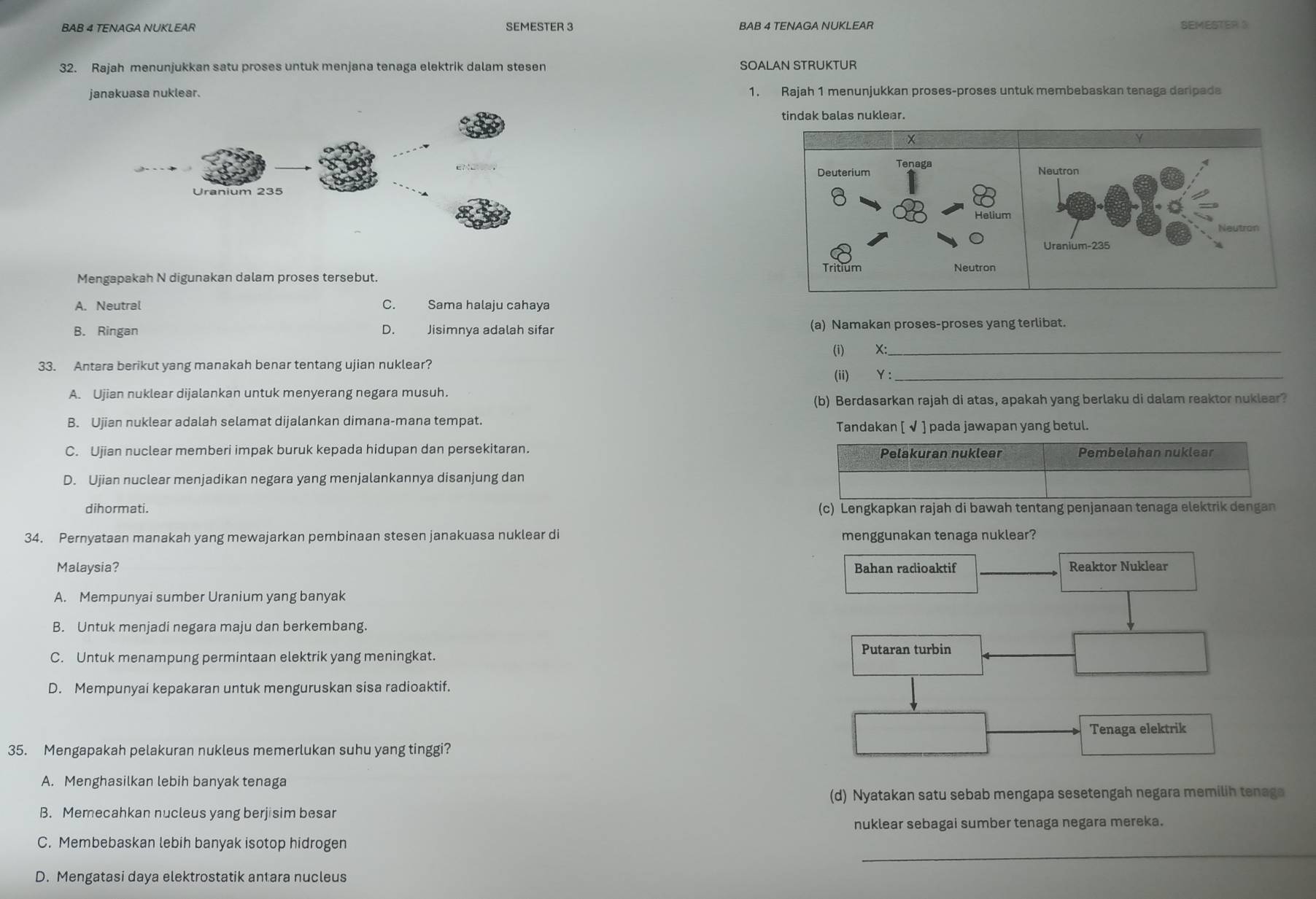 BAB 4 TENAGA NUKLEAR SEMESTER 3 BAB 4 TENAGA NUKLEAR SEMESTER S
32. Rajah menunjukkan satu proses untuk menjana tenaga elektrik dalam stesen SOALAN STRUKTUR
janakuasa nuklear. 1. Rajah 1 menunjukkan proses-proses untuk membebaskan tenaga daripada
tindak balas nuklear.
Deuterium Tenaga Neutron
Helium
Neutron
Uranium-235
Tritium
Mengapakah N digunakan dalam proses tersebut. Neutron
A. Neutral C. Sama halaju cahaya
B. Ringan D. Jisimnya adalah sifar (a) Namakan proses-proses yang terlibat.
(i) X:_
33. Antara berikut yang manakah benar tentang ujian nuklear?
(ii) Y:_
A. Ujian nuklear dijalankan untuk menyerang negara musuh.
(b) Berdasarkan rajah di atas, apakah yang berlaku di dalam reaktor nuklear?
B. Ujian nuklear adalah selamat dijalankan dimana-mana tempat.
Tandakan [ √ ] pada jawapan yang betul.
C. Ujian nuclear memberi impak buruk kepada hidupan dan persekitaran. Pelakuran nuklear Pembelahan nuklear
D. Ujian nuclear menjadikan negara yang menjalankannya disanjung dan
dihormati. (c) Lengkapkan rajah di bawah tentang penjanaan tenaga elektrik dengan
34. Pernyataan manakah yang mewajarkan pembinaan stesen janakuasa nuklear di menggunakan tenaga nuklear?
Malaysia? Bahan radioaktif _Reaktor Nuklear
A. Mempunyai sumber Uranium yang banyak
B. Untuk menjadi negara maju dan berkembang.
C. Untuk menampung permintaan elektrik yang meningkat.
Putaran turbin
D. Mempunyai kepakaran untuk menguruskan sisa radioaktif.
Tenaga elektrik
35. Mengapakah pelakuran nukleus memerlukan suhu yang tinggi?
A. Menghasilkan lebih banyak tenaga
(d) Nyatakan satu sebab mengapa sesetengah negara memilih tenaga
B. Memecahkan nucleus yang berjisim besar
nuklear sebagai sumber tenaga negara mereka.
_
C. Membebaskan lebih banyak isotop hidrogen
D. Mengatasi daya elektrostatik antara nucleus