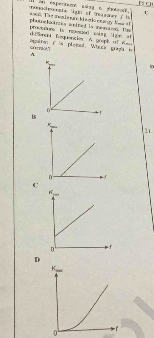 F5 CH
I an experiment using a photocell, C
monochromatic light of frequency ƒ is
used. The maximum kinetic energy Kma of
photoelectrons emitted is measured. The
procedure is repeated using light of
different frequencies. A graph of Kmax
against f is plotted. Which graph is
correct?
A
D
B
Kmax
21.
0
f
C
D
0
