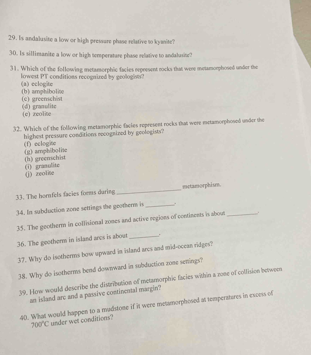 Is andalusite a low or high pressure phase relative to kyanite?
30. Is sillimanite a low or high temperature phase relative to andalusite?
31. Which of the following metamorphic facies represent rocks that were metamorphosed under the
lowest PT conditions recognized by geologists?
(a) eclogite
(b) amphibolite
(c) greenschist
(d) granulite
(e) zeolite
32. Which of the following metamorphic facies represent rocks that were metamorphosed under the
highest pressure conditions recognized by geologists?
(f) eclogite
(g) amphibolite
(h) greenschist
(i) granulite
(j) zeolite
33. The hornfels facies forms during _metamorphism.
34. In subduction zone settings the geotherm is _.
35. The geotherm in collisional zones and active regions of continents is about _.
36. The geotherm in island arcs is about_ .
37. Why do isotherms bow upward in island arcs and mid-ocean ridges?
38. Why do isotherms bend downward in subduction zone settings?
39. How would describe the distribution of metamorphic facies within a zone of collision between
an island arc and a passive continental margin?
40. What would happen to a mudstone if it were metamorphosed at temperatures in excess of
700°C under wet conditions?