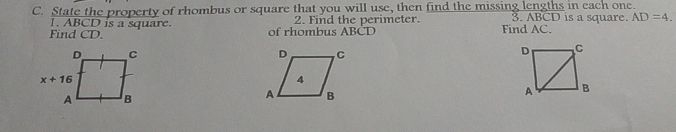 State the property of rhombus or square that you will use, then find the missing lengths in each one.
1. ABCD is a square. 2. Find the perimeter.
3. ABCD is a square. AD=4.
Find CD. of rhombus ABCD Find AC.