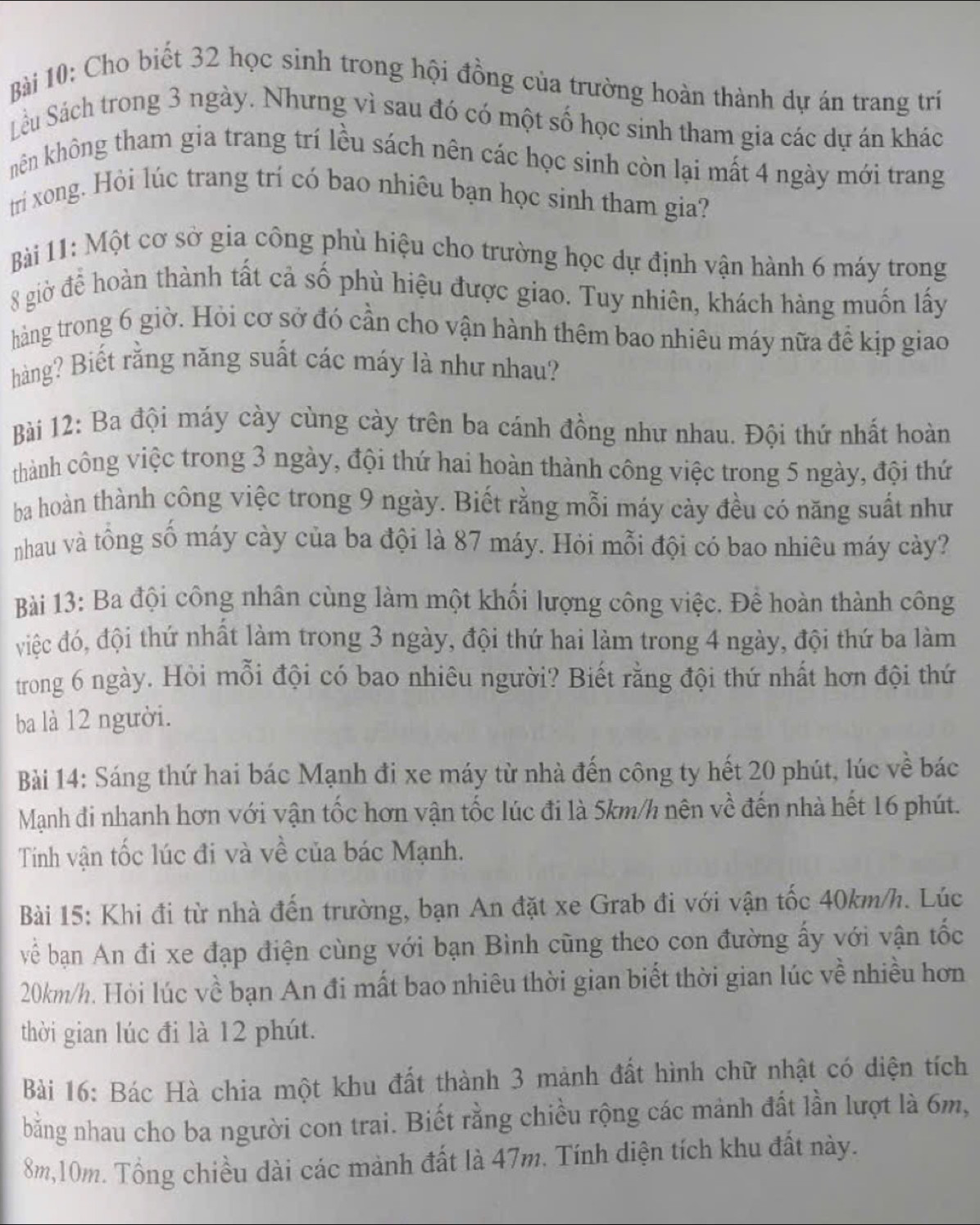 Cho biết 32 học sinh trong hội đồng của trường hoàn thành dự án trang tri
Su Sách trong 3 ngày. Nhưng vì sau đó có một số học sinh tham gia các dự án khác
kên không tham gia trang trí lều sách nên các học sinh còn lại mất 4 ngày mới trang
tri xong. Hỏi lúc trang trí có bao nhiêu bạn học sinh tham gia?
Bài 11: Một cơ sở gia công phù hiệu cho trường học dự định vận hành 6 máy trong
8 giờ để hoàn thành tất cả số phù hiệu được giao. Tuy nhiên, khách hàng muốn lấy
hàng trong 6 giờ. Hỏi cơ sở đó cần cho vận hành thêm bao nhiêu máy nữa để kịp giao
hàng? Biết rằng năng suất các máy là như nhau?
Bài 12: Ba đội máy cày cùng cày trên ba cánh đồng như nhau. Đội thứ nhất hoàn
thành công việc trong 3 ngày, đội thứ hai hoàn thành công việc trong 5 ngày, đội thứ
ba hoàn thành công việc trong 9 ngày. Biết rằng mỗi máy cảy đều có năng suất như
nhau và tổng số máy cày của ba đội là 87 máy. Hỏi mỗi đội có bao nhiêu máy cày?
Bài 13: Ba đội công nhân cùng làm một khối lượng công việc. Để hoàn thành công
việc đó, đội thứ nhất làm trong 3 ngày, đội thứ hai làm trong 4 ngày, đội thứ ba làm
trong 6 ngày. Hỏi mỗi đội có bao nhiêu người? Biết rằng đội thứ nhất hơn đội thứ
ba là 12 người.
Bài 14: Sáng thứ hai bác Mạnh đi xe máy từ nhà đến công ty hết 20 phút, lúc về bác
Mạnh đi nhanh hơn với vận tốc hơn vận tốc lúc đi là 5km/h nên về đến nhà hết 16 phút.
Tinh vận tốc lúc đi và về của bác Mạnh.
Bài 15: Khi đi từ nhà đến trường, bạn An đặt xe Grab đi với vận tốc 40km/h. Lúc
về bạn An đi xe đạp điện cùng với bạn Bình cũng theo con đường ấy với vận tốc
20km/h. Hỏi lúc về bạn An đi mất bao nhiêu thời gian biết thời gian lúc về nhiều hơn
thời gian lúc đi là 12 phút.
Bài 16: Bác Hà chia một khu đất thành 3 mảnh đất hình chữ nhật có diện tích
bằng nhau cho ba người con trai. Biết rằng chiều rộng các mảnh đất lần lượt là 6m,
8m,10m. Tổng chiều dài các mành đất là 47m. Tính diện tích khu đất này.