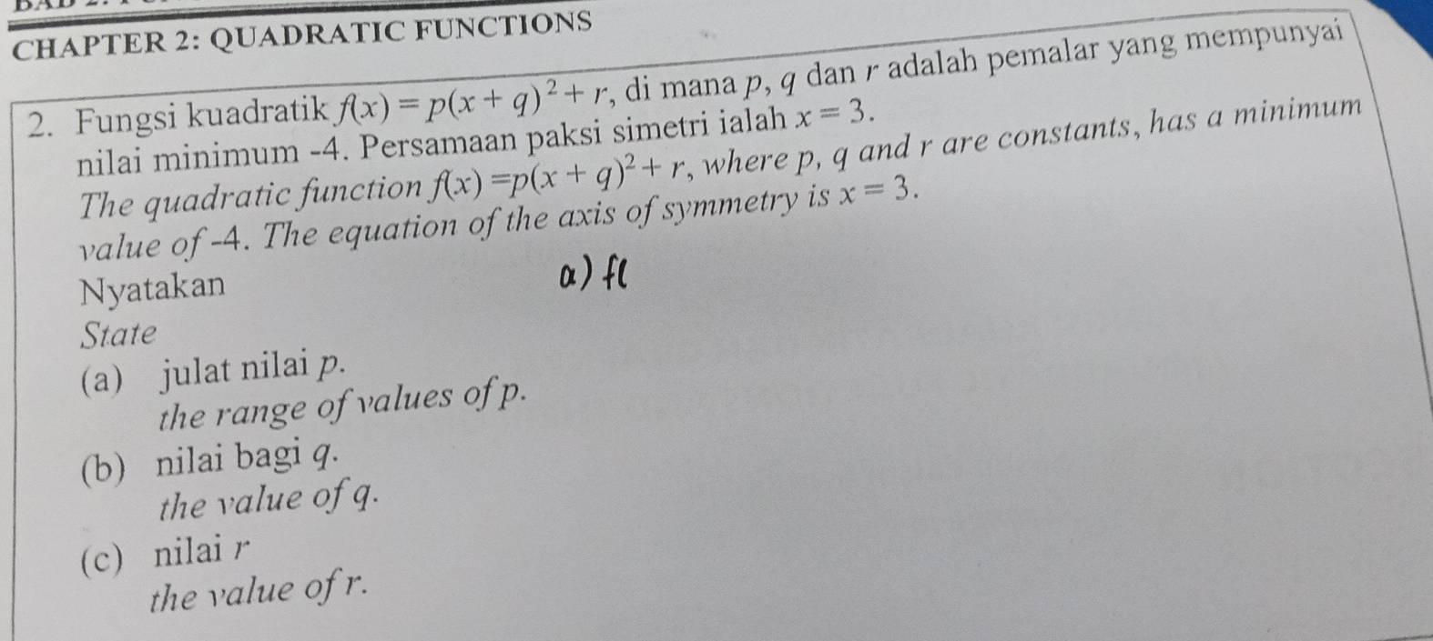 CHAPTER 2: QUADRATIC FUNCTIONS 
2. Fungsi kuadratik f(x)=p(x+q)^2+r , di mana p, q dan r adalah pemalar yang mempunyai 
nilai minimum -4. Persamaan paksi simetri ialah x=3. 
The quadratic function f(x)=p(x+q)^2+r , where p, q and r are constants, has a minimum 
value of -4. The equation of the axis of symmetry is x=3. 
Nyatakan 
α) f ( 
State 
(a) julat nilai p. 
the range of values of p. 
(b) nilai bagi q. 
the value of q. 
(c) nilai r
the value of r.