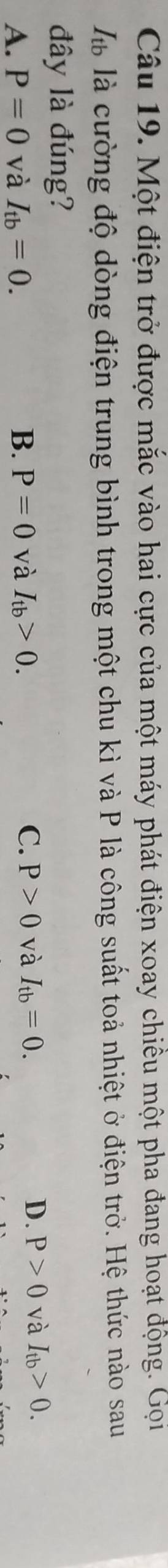 Một điện trở được mắc vào hai cực của một máy phát điện xoay chiều một pha đang hoạt động. Gọi
là là cường độ dòng điện trung bình trong một chu kì và P là công suất toả nhiệt ở điện trở. Hệ thức nào sau
đây là đúng?
A. P=0 và I_tb=0. B. P=0 và I_tb>0. C. P>0 và I_tb=0. D. P>0 và I_tb>0.