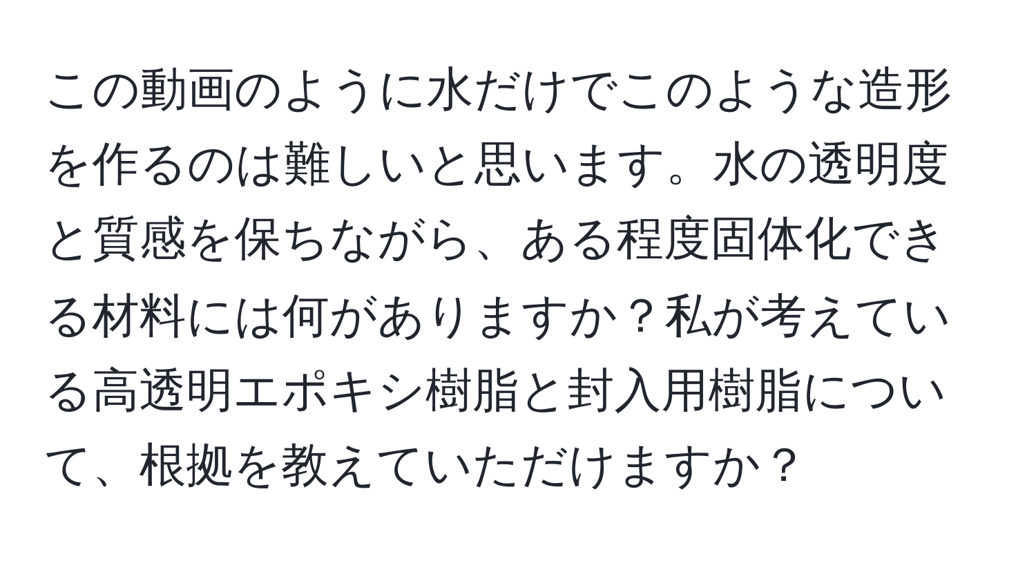 この動画のように水だけでこのような造形を作るのは難しいと思います。水の透明度と質感を保ちながら、ある程度固体化できる材料には何がありますか？私が考えている高透明エポキシ樹脂と封入用樹脂について、根拠を教えていただけますか？