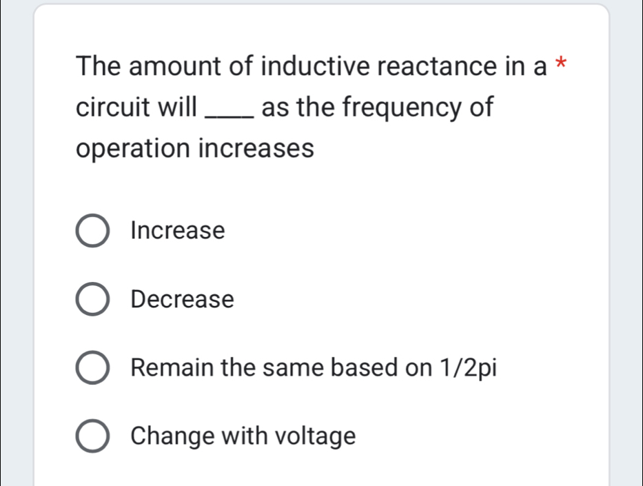 The amount of inductive reactance in a *
circuit will _as the frequency of
operation increases
Increase
Decrease
Remain the same based on 1/2pi
Change with voltage