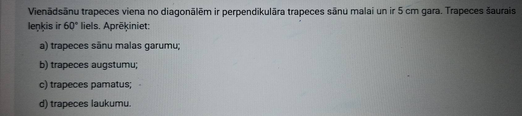 Vienādsānu trapeces viena no diagonālēm ir perpendikulāra trapeces sānu malai un ir 5 cm gara. Trapeces šaurais
leŋkis ir 60° liels. Aprēķiniet:
a) trapeces sānu malas garumu;
b) trapeces augstumu;
c) trapeces pamatus;
d) trapeces laukumu.