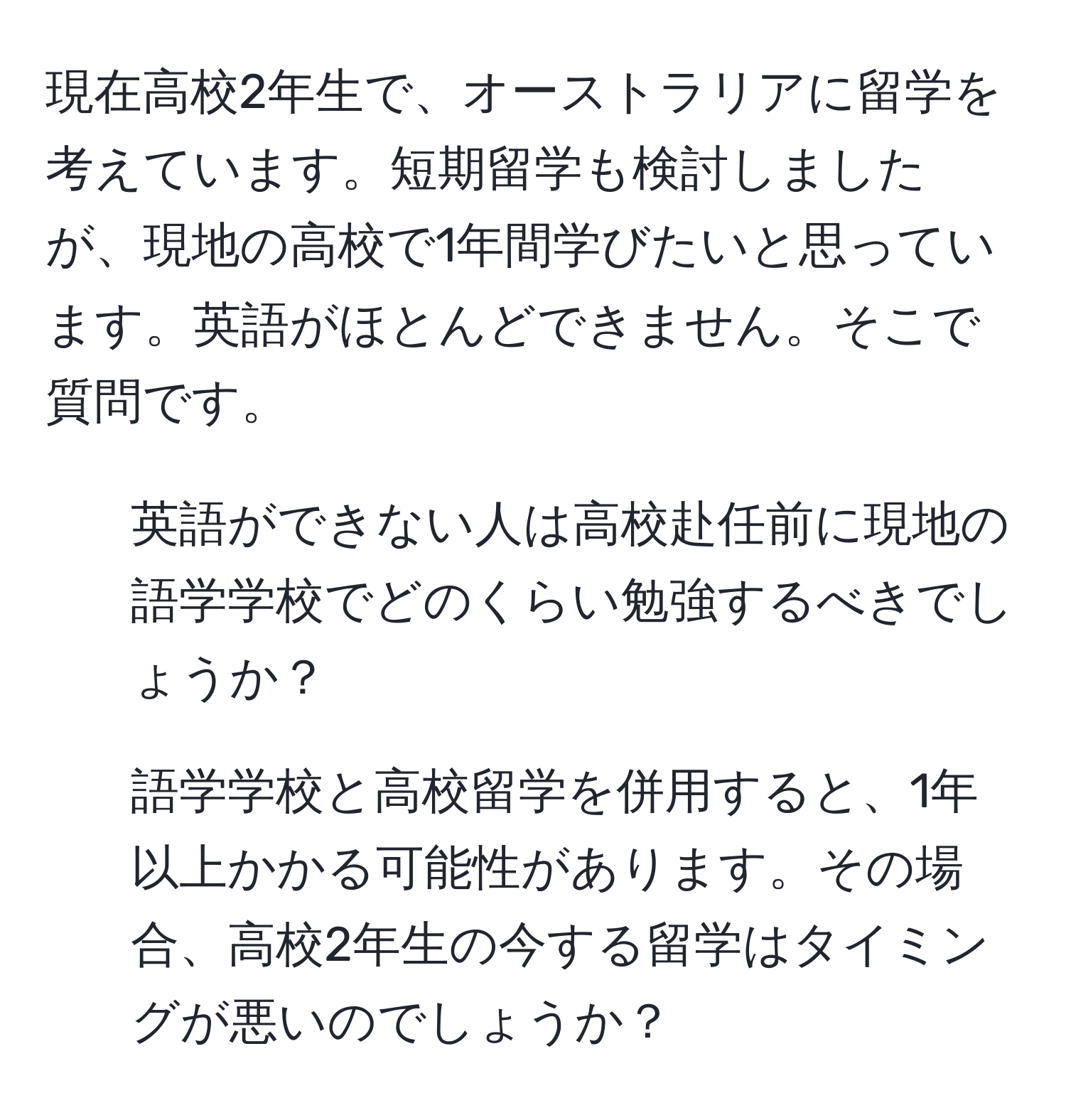 現在高校2年生で、オーストラリアに留学を考えています。短期留学も検討しましたが、現地の高校で1年間学びたいと思っています。英語がほとんどできません。そこで質問です。  
1. 英語ができない人は高校赴任前に現地の語学学校でどのくらい勉強するべきでしょうか？  
2. 語学学校と高校留学を併用すると、1年以上かかる可能性があります。その場合、高校2年生の今する留学はタイミングが悪いのでしょうか？