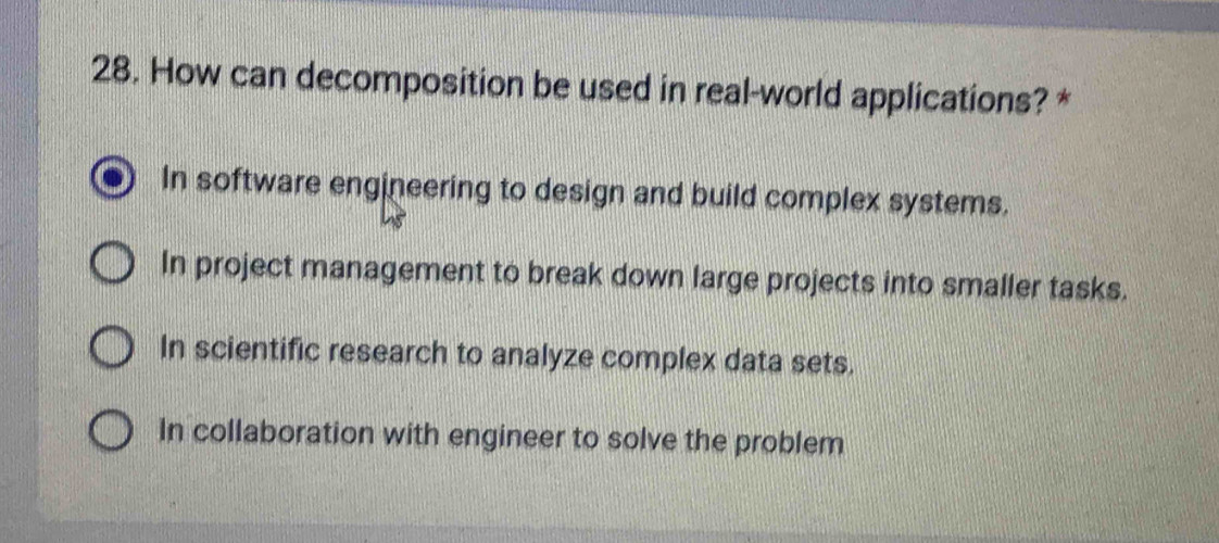 How can decomposition be used in real-world applications? *
In software engineering to design and build complex systems.
In project management to break down large projects into smaller tasks.
In scientific research to analyze complex data sets.
In collaboration with engineer to solve the problem