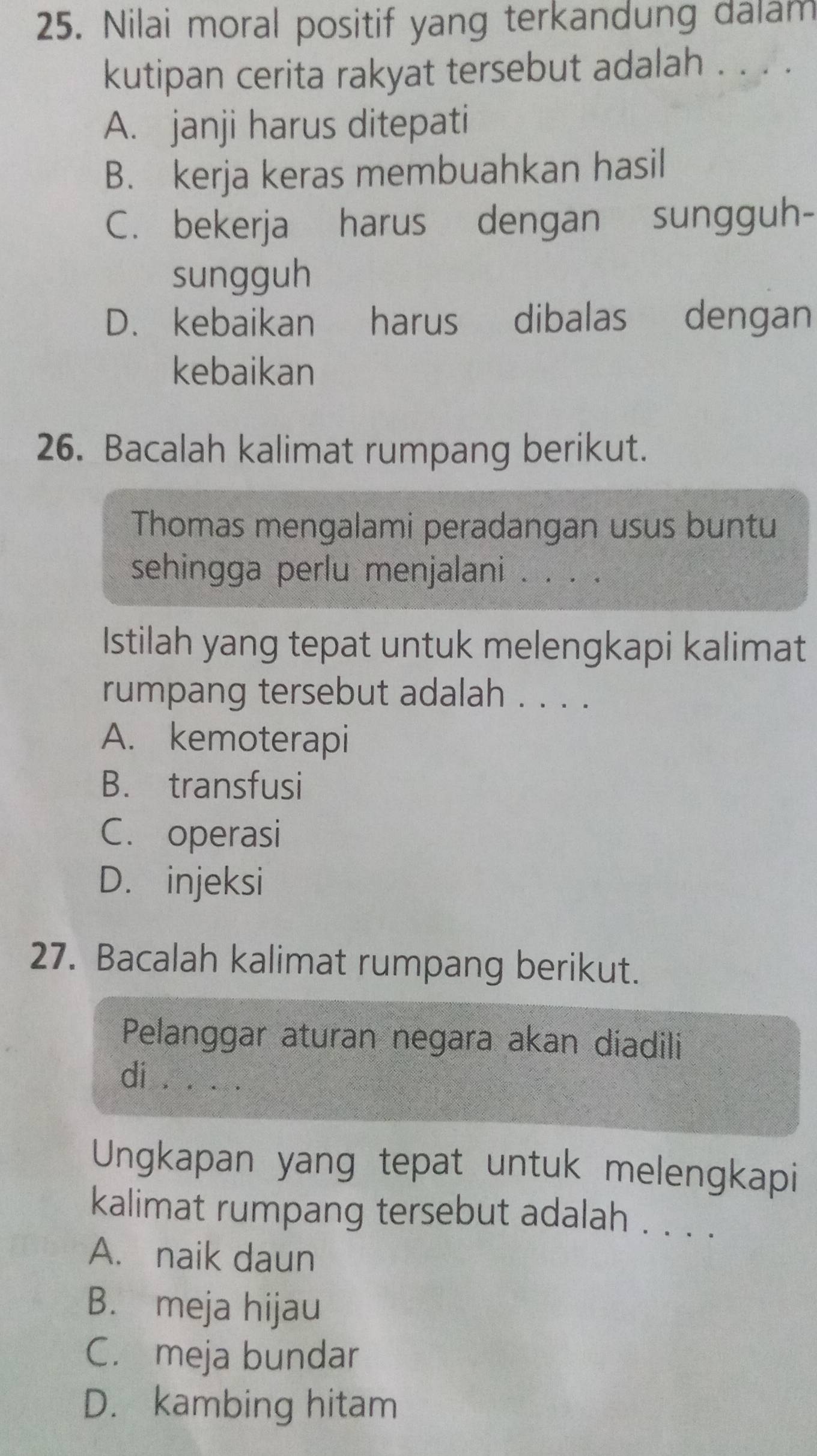 Nilai moral positif yang terkandung dalam
kutipan cerita rakyat tersebut adalah . . . .
A. janji harus ditepati
B. kerja keras membuahkan hasil
C. bekerja harus dengan sungguh-
sungguh
D. kebaikan harus dibalas dengan
kebaikan
26. Bacalah kalimat rumpang berikut.
Thomas mengalami peradangan usus buntu
sehingga perlu menjalani . . . .
Istilah yang tepat untuk melengkapi kalimat
rumpang tersebut adalah . . . .
A. kemoterapi
B. transfusi
C. operasi
D. injeksi
27. Bacalah kalimat rumpang berikut.
Pelanggar aturan negara akan diadili
di .. ..
Ungkapan yang tepat untuk melengkapi
kalimat rumpang tersebut adalah . . . .
A. naik daun
B. meja hijau
C. meja bundar
D. kambing hitam