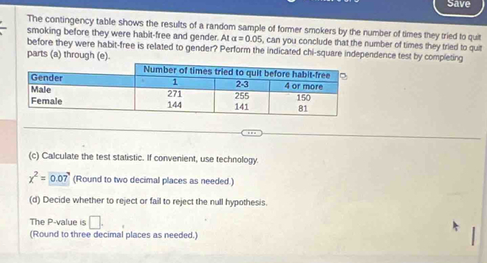 Save 
The contingency table shows the results of a random sample of former smokers by the number of times they tried to quit 
smoking before they were habit-free and gender. At alpha =0.05 , can you conclude that the number of times they tried to quit 
before they were habit-free is related to gender? Perform the indicated chi-square independence test by completing 
parts (a) through (e). 
(c) Calculate the test statistic. If convenient, use technology.
x^2=0.07 (Round to two decimal places as needed.) 
(d) Decide whether to reject or fail to reject the null hypothesis. 
The P -value is □ . 
(Round to three decimal places as needed.)