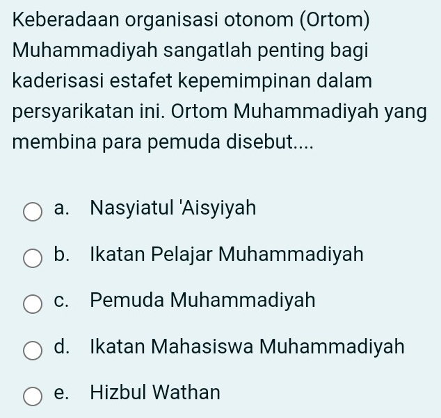 Keberadaan organisasi otonom (Ortom)
Muhammadiyah sangatlah penting bagi
kaderisasi estafet kepemimpinan dalam
persyarikatan ini. Ortom Muhammadiyah yang
membina para pemuda disebut....
a. Nasyiatul 'Aisyiyah
b. Ikatan Pelajar Muhammadiyah
c. Pemuda Muhammadiyah
d. Ikatan Mahasiswa Muhammadiyah
e. Hizbul Wathan