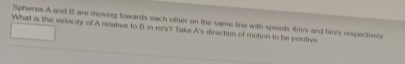 Spheres A and B are moving towards each other on the same line with speeds 4m/s and 6m/s respectively 
What is the velocity of A relative to B in m/s? Take A's direction of motion to be posilive