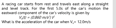 A racing car starts from rest and travels east along a straight 
and level track. For the first 5.0s of the car's motion the 
eastward component of the car's velocity is given by
V_x(t)=(0.860m/s^2)t^2
What is the acceleration of the car when V_x=12.0m/s