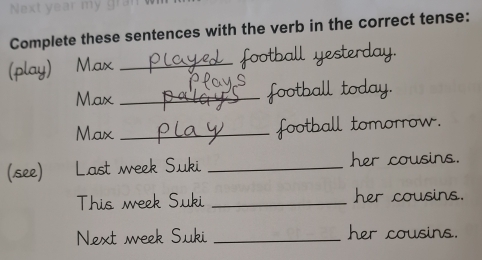 Complete these sentences with the verb in the correct tense: 
(play) Max _ football yesterday. 
Max _football today. 
Max _football tomorrow. 
(see) Last week Suki _her cousins. 
This week Suki _her cousins. 
Next week Suki _her cousins.