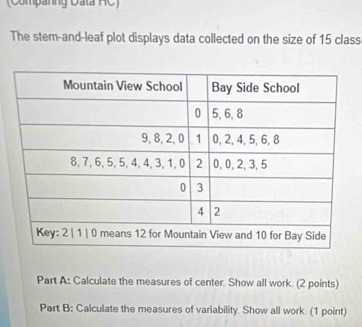 (Companng Data HC) 
The stem-and-leaf plot displays data collected on the size of 15 class 
Part A: Calculate the measures of center. Show all work. (2 points) 
Part B: Calculate the measures of variability. Show all work. (1 point)