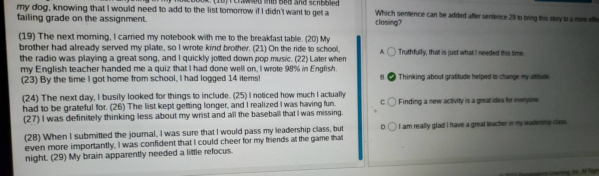 nolebook: (10) I crawled into bed and scribbled 
my dog, knowing that I would need to add to the list tomorrow if I didn't want to get a
Which sentence can be added after sentence 29 to bring this story to a more effe
failing grade on the assignment.
closing?
(19) The next morning, I carried my notebook with me to the breakfast table. (20) My
brother had already served my plate, so I wrote kind brother. (21) On the ride to school, Truthfully, that is just what I needed this time.
A
the radio was playing a great song, and I quickly jotted down pop music. (22) Later when
my English teacher handed me a quiz that I had done well on, I wrote 98% in English.
(23) By the time I got home from school, I had logged 14 items! B. Thinking about gratitude helped to change my attitude.
(24) The next day, I busily looked for things to include. (25) I noticed how much I actually
had to be grateful for. (26) The list kept getting longer, and I realized I was having fun Finding a new activity is a great idea for everyore
(27) I was definitely thinking less about my wrist and all the baseball that I was missing.
n
(28) When I submitted the journal, I was sure that I would pass my leadership class, but I am really glad I have a great teacher in my leadership class.
even more importantly, I was confident that I could cheer for my friends at the game that
night. (29) My brain apparently needed a little refocus.
Leiance Learning, Inc. All Righ