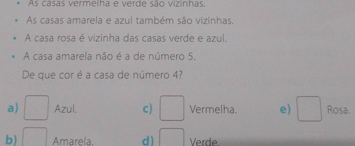 As casas vermelha e verde são vizinhas.
As casas amarela e azul também são vizinhas.
A casa rosa é vizinha das casas verde e azul.
A casa amarela não é a de número 5.
De que cor é a casa de número 4?
a) □ Azul. c) □ Vermelha. e) □ Rosa.
b) □ Amarela. d) □ Verde.