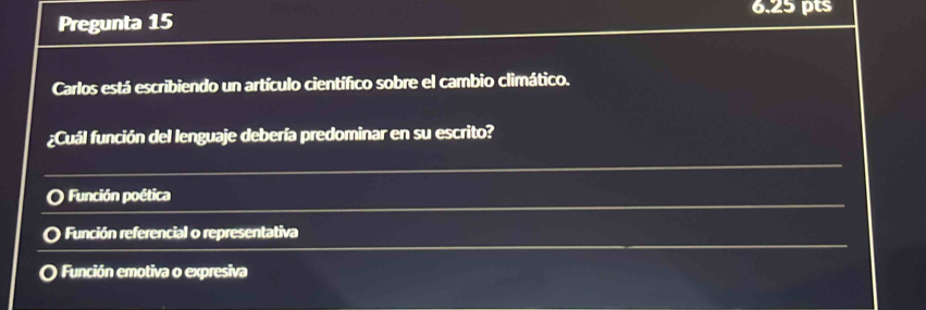 Pregunta 15
Carlos está escribiendo un artículo científico sobre el cambio climático.
¿Cuál función del lenguaje debería predominar en su escrito?
Función poética
Función referencial o representativa
a Función emotiva o expresiva