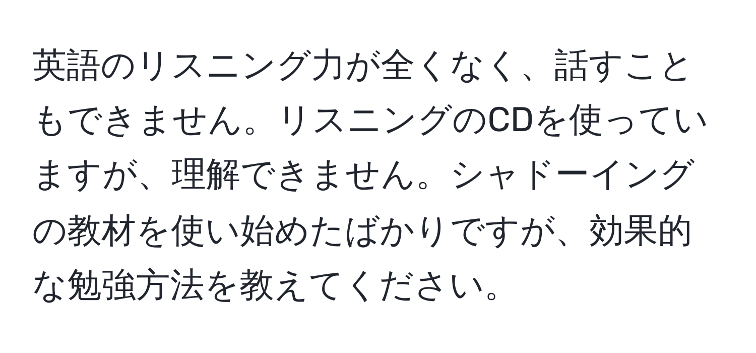 英語のリスニング力が全くなく、話すこともできません。リスニングのCDを使っていますが、理解できません。シャドーイングの教材を使い始めたばかりですが、効果的な勉強方法を教えてください。