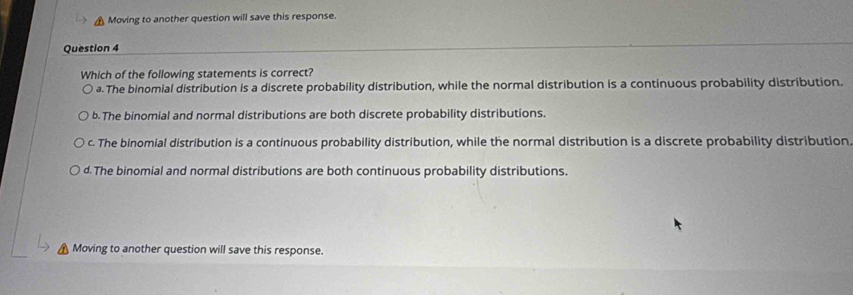 Moving to another question will save this response.
Question 4
Which of the following statements is correct?
a. The binomial distribution is a discrete probability distribution, while the normal distribution is a continuous probability distribution.
b. The binomial and normal distributions are both discrete probability distributions.
c. The binomial distribution is a continuous probability distribution, while the normal distribution is a discrete probability distribution
d. The binomial and normal distributions are both continuous probability distributions.
Moving to another question will save this response.