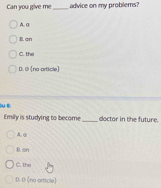 Can you give me_ advice on my problems?
A. a
B. an
C. the
D. Ø (no article)
âu 6:
Emily is studying to become _doctor in the future.
A. a
B. an
C. the
D. 0 (no article)