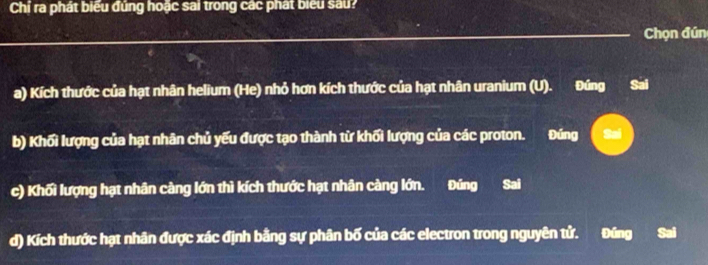 Chỉ ra phát biểu đúng hoặc sai trong các phát biểu sau?
Chọn đún
a) Kích thước của hạt nhân helium (He) nhỏ hơn kích thước của hạt nhân uranium (U). Đíng Sai
b) Khối lượng của hạt nhân chủ yếu được tạo thành từ khối lượng của các proton. Đúng Sai
c) Khối lượng hạt nhân càng lớn thì kích thước hạt nhân càng lớn. Đúng Sai
d) Kích thước hạt nhân được xác định bằng sự phân bố của các electron trong nguyên tử. Đúng Sai