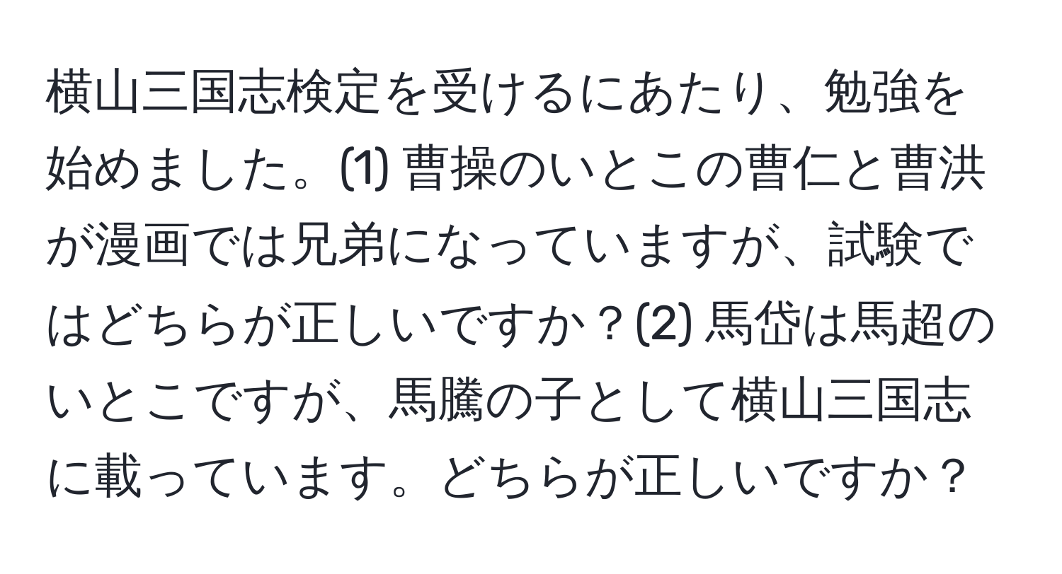 横山三国志検定を受けるにあたり、勉強を始めました。(1) 曹操のいとこの曹仁と曹洪が漫画では兄弟になっていますが、試験ではどちらが正しいですか？(2) 馬岱は馬超のいとこですが、馬騰の子として横山三国志に載っています。どちらが正しいですか？