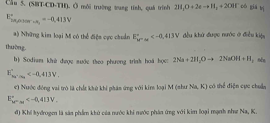 Cầu 5. (SBT-CD-TH). Ở môi trường trung tính, quá trình 2H_2O+2eto H_2+2OH^- có giá trị
E_2H_2O/2OIr+H_2°=-0,413V
a) Những kim loại M có thể điện cực chuẩn E_M^(m^m)/M° đều khử được nước ở điều kiện
thường.
b) Sodium khử được nước theo phương trình hoá học: 2Na+2H_2Oto 2NaOH+H_2 nên
E_Na^+/Na^circ  .
c) Nước đóng vai trò là chất khử khi phản ứng với kim loại M (như Na, K) có thế điện cực chuẩn
E_M^m∵ M° .
d) Khí hydrogen là sản phầm khử của nước khi nước phản ứng với kim loại mạnh như Na, K.