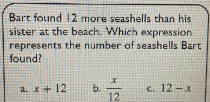 Bart found 12 more seashells than his
sister at the beach. Which expression
represents the number of seashells Bart
found?
a. x+12 b.  x/12  C. 12-x