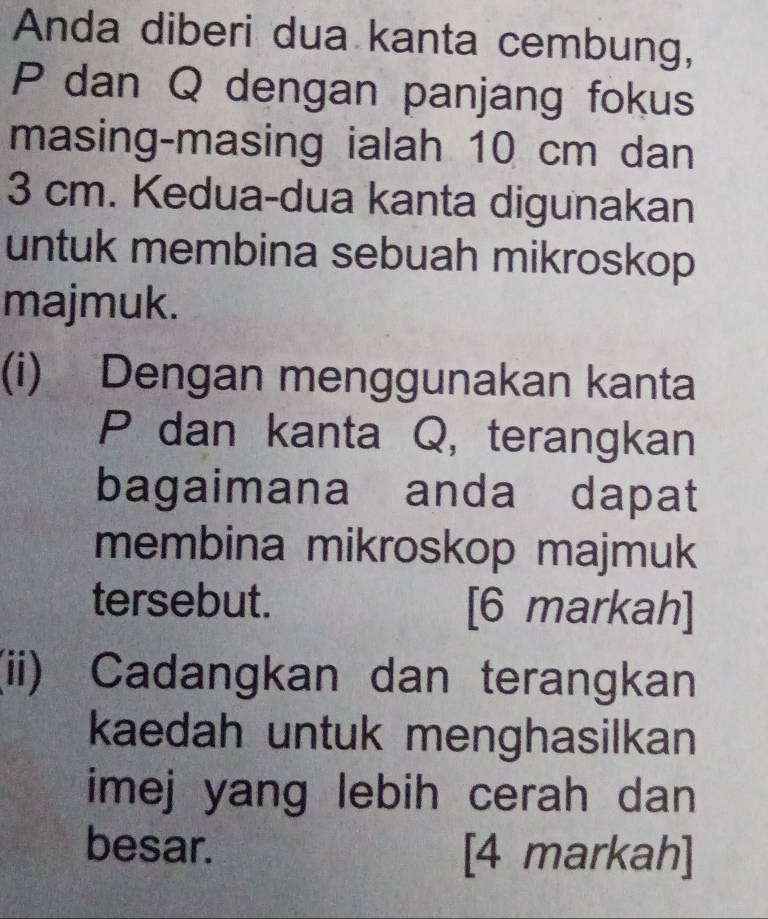 Anda diberi dua kanta cembung,
P dan Q dengan panjang fokus 
masing-masing ialah 10 cm dan
3 cm. Kedua-dua kanta digunakan 
untuk membina sebuah mikroskop 
majmuk. 
(i) Dengan menggunakan kanta
P dan kanta Q, terangkan 
bagaimana anda dapat 
membina mikroskop majmuk 
tersebut. [6 markah] 
(ii) Cadangkan dan terangkan 
kaedah untuk menghasilkan 
imej yang lebih cerah dan 
besar. [4 markah]