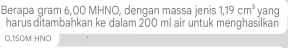 Berapa gram 6,00 MHNO, dengan massa jenis 1,19cm^3 yang 
harus ditambahkan ke dalam 200 ml air untuk menghasilkan
0,150M HNO