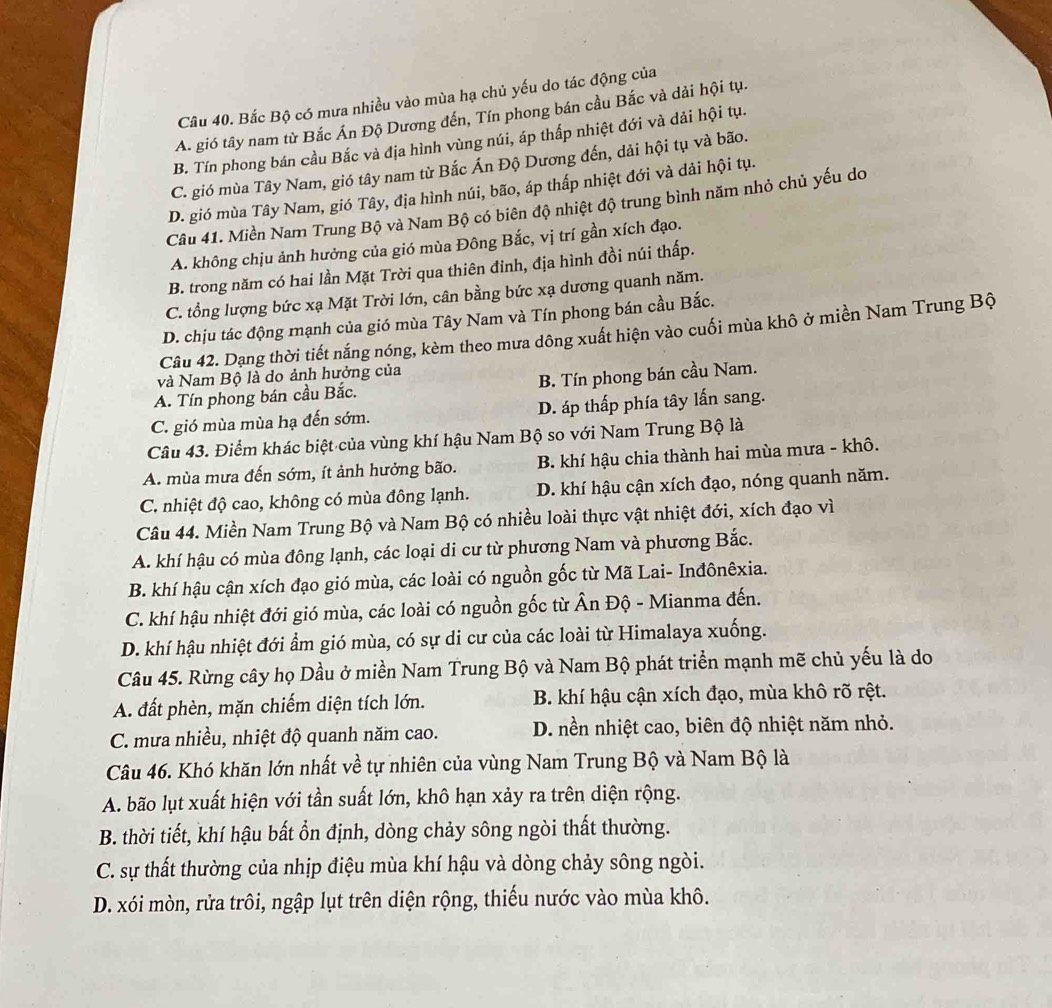 Bắc Bộ có mưa nhiều vào mùa hạ chủ yếu do tác động của
A. gió tây nam từ Bắc Án Độ Dương đến, Tín phong bán cầu Bắc và dải hội tụ.
B. Tín phong bán cầu Bắc và địa hình vùng núi, áp thấp nhiệt đới và dải hội tụ.
C. gió mùa Tây Nam, gió tây nam từ Bắc Ấn Độ Dương đến, dải hội tụ và bão.
D. gió mùa Tây Nam, gió Tây, địa hình núi, bão, áp thấp nhiệt đới và dải hội tụ.
Câu 41. Miền Nam Trung Bộ và Nam Bộ có biên độ nhiệt độ trung bình năm nhỏ chủ yếu do
A. không chịu ảnh hưởng của gió mùa Đông Bắc, vị trí gần xích đạo.
B. trong năm có hai lần Mặt Trời qua thiên đỉnh, địa hình đồi núi thấp.
C. tổng lượng bức xạ Mặt Trời lớn, cân bằng bức xạ dương quanh năm.
D. chịu tác động mạnh của gió mùa Tây Nam và Tín phong bán cầu Bắc.
Câu 42. Dạng thời tiết nắng nóng, kèm theo mưa dông xuất hiện vào cuối mùa khô ở miền Nam Trung Bộ
và Nam Bộ là do ảnh hưởng của
A. Tín phong bán cầu Bắc. B. Tín phong bán cầu Nam.
C. gió mùa mùa hạ đến sớm. D. áp thấp phía tây lấn sang.
Câu 43. Điểm khác biệt của vùng khí hậu Nam Bộ so với Nam Trung Bộ là
A. mùa mưa đến sớm, ít ảnh hưởng bão.  B. khí hậu chia thành hai mùa mưa - khô.
C. nhiệt độ cao, không có mùa đông lạnh. D. khí hậu cận xích đạo, nóng quanh năm.
Câu 44. Miền Nam Trung Bộ và Nam Bộ có nhiều loài thực vật nhiệt đới, xích đạo vì
A. khí hậu có mùa đông lạnh, các loại di cư từ phương Nam và phương Bắc.
B. khí hậu cận xích đạo gió mùa, các loài có nguồn gốc từ Mã Lai- Inđônêxia.
C. khí hậu nhiệt đới gió mùa, các loài có nguồn gốc từ Ấn Độ - Mianma đến.
D. khí hậu nhiệt đới ẩm gió mùa, có sự di cư của các loài từ Himalaya xuống.
Câu 45. Rừng cây họ Dầu ở miền Nam Trung Bộ và Nam Bộ phát triển mạnh mẽ chủ yếu là do
A. đất phèn, mặn chiếm diện tích lớn. B. khí hậu cận xích đạo, mùa khô rõ rệt.
C. mưa nhiều, nhiệt độ quanh năm cao. D. nền nhiệt cao, biên độ nhiệt năm nhỏ.
Câu 46. Khó khăn lớn nhất về tự nhiên của vùng Nam Trung Bộ và Nam Bộ là
A. bão lụt xuất hiện với tần suất lớn, khô hạn xảy ra trên diện rộng.
B. thời tiết, khí hậu bất ổn định, dòng chảy sông ngòi thất thường.
C. sự thất thường của nhịp điệu mùa khí hậu và dòng chảy sông ngòi.
D. xói mòn, rửa trôi, ngập lụt trên diện rộng, thiếu nước vào mùa khô.