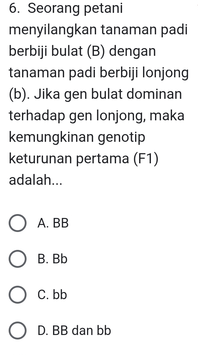 Seorang petani
menyilangkan tanaman padi
berbiji bulat (B) dengan
tanaman padi berbiji lonjong
(b). Jika gen bulat dominan
terhadap gen lonjong, maka
kemungkinan genotip
keturunan pertama (F1)
adalah...
A. BB
B. Bb
C. bb
D. BB dan bb