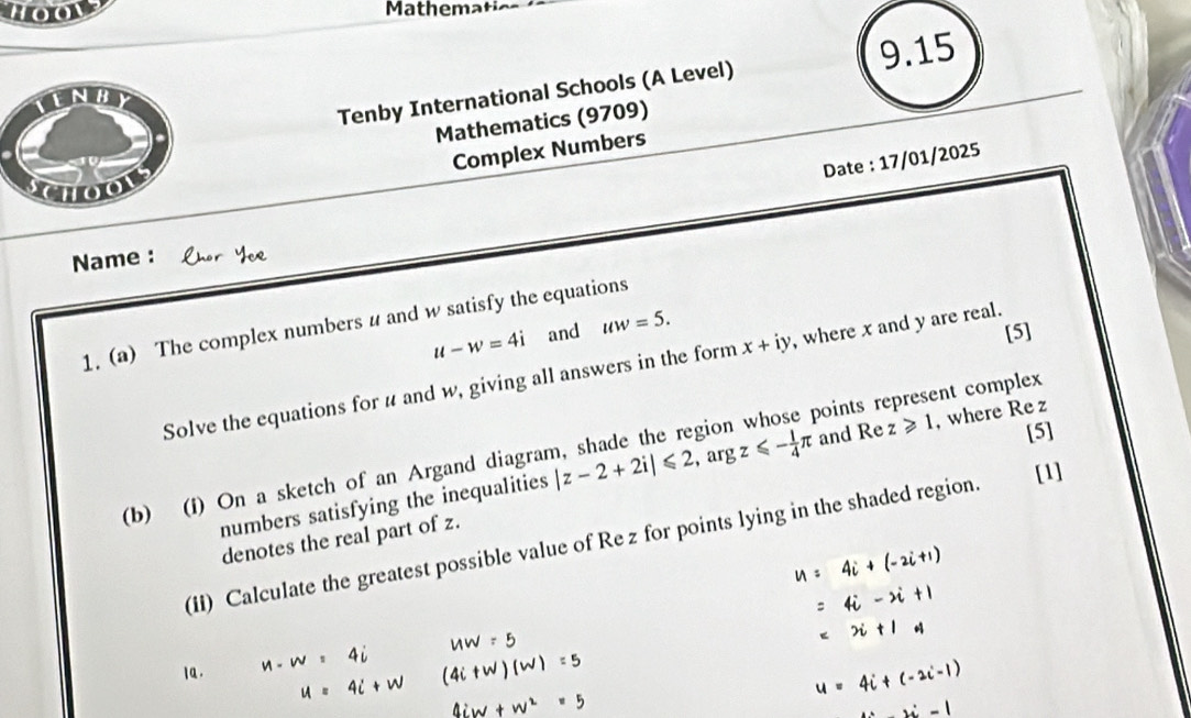 Hoow Mathemat 
Tenby International Schools (A Level) 9.15 
Mathematics (9709) 
Complex Numbers 
Date : 17/01/2025 

Name : 
1. (a) The complex numbers u and w satisfy the equations
u-w=4i and uw=5. 
[5] 
Solve the equations for u and w, giving all answers in the form x+iy , where x and y are real. 
[5] 
(b) (f) On a sketch of an Argand diagram, shade the region points represent complex 
numbers satisfying the inequalities |z-2+2i|≤slant 2 , arg z≤slant - 1/4 π and Re z≥slant 1 , where Re z
[1] 
denotes the real part of z. 
(ii) Calculate the greatest possible value of Re z for points lying in the shaded region.