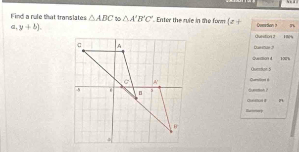 ore N L X i
Find a rule that translates △ ABC to △ A'B'C'. Enter the rule in the form (x+ Question 0%
a,y+b).
Question 2 100%
Question 3
Question 4 100'%
Question 5
Question 6
Question 7
Question 8