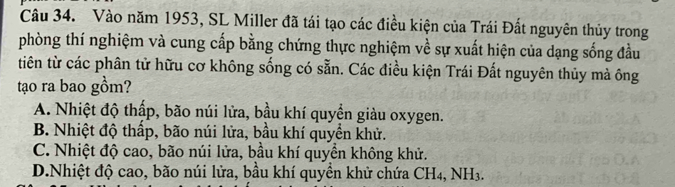 Vào năm 1953, SL Miller đã tái tạo các điều kiện của Trái Đất nguyên thủy trong
phòng thí nghiệm và cung cấp bằng chứng thực nghiệm về sự xuất hiện của dạng sống đầu
tiên từ các phân tử hữu cơ không sống có sẵn. Các điều kiện Trái Đất nguyên thủy mà ông
tạo ra bao gồm?
A. Nhiệt độ thấp, bão núi lửa, bầu khí quyển giàu oxygen.
B. Nhiệt độ thấp, bão núi lửa, bầu khí quyền khử.
C. Nhiệt độ cao, bão núi lửa, bầu khí quyền không khử.
D.Nhiệt độ cao, bão núi lửa, bầu khí quyền khử chứa CH4, NH3.