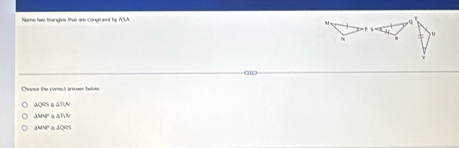 Name two triangles that are congruent by ASA
M
Q
T
N
u
N R
aw
Choose the correct answer below
△ QRS ,” △ TUN
△ MNP △ TUV
△ UVP D △ QRS