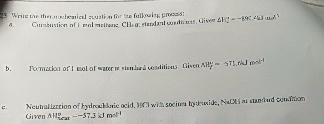 Write the thermochemical equation for the following process: △ H_c^(o=-890.4kJmol^-1)
a. Combustion of I mol methane, CH₄ at standard conditions. Given 
b. Formation of 1 mol of water at standard conditions. Given △ H_f^(o=-571.6kJmol^-1)
c. Neutralization of hydrochloric acid, HCl with sodium hydroxide, NaOH at standard condition. 
Given △ H_(neut)^o=-57.3kJmol^(-1)