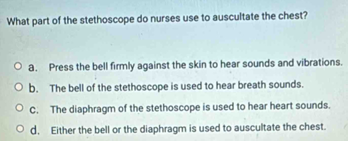 What part of the stethoscope do nurses use to auscultate the chest?
a. Press the bell firmly against the skin to hear sounds and vibrations.
b. The bell of the stethoscope is used to hear breath sounds.
C. The diaphragm of the stethoscope is used to hear heart sounds.
d. Either the bell or the diaphragm is used to auscultate the chest.